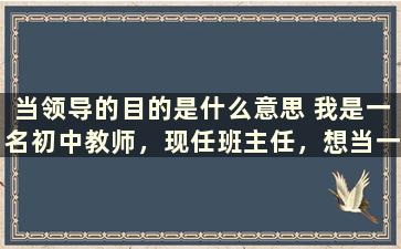 当领导的目的是什么意思 我是一名初中教师，现任班主任，想当一名中层领导，怎么办呢